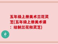 五年级上册美术兰花灵芝(五年级上册美术课：绘制兰花和灵芝)