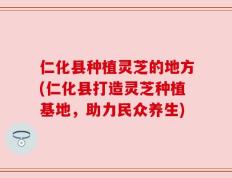仁化县种植灵芝的地方(仁化县打造灵芝种植基地，助力民众养生)