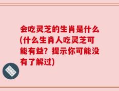 会吃灵芝的生肖是什么(什么生肖人吃灵芝可能有益？提示你可能没有了解过)