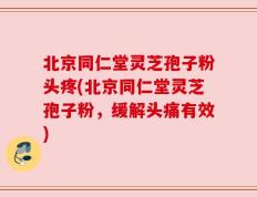 北京同仁堂灵芝孢子粉头疼(北京同仁堂灵芝孢子粉，缓解头痛有效)