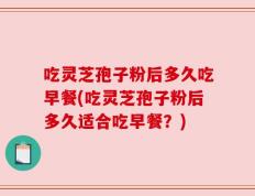 吃灵芝孢子粉后多久吃早餐(吃灵芝孢子粉后多久适合吃早餐？)