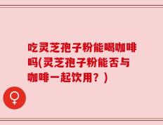 吃灵芝孢子粉能喝咖啡吗(灵芝孢子粉能否与咖啡一起饮用？)