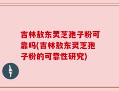 吉林敖东灵芝孢子粉可靠吗(吉林敖东灵芝孢子粉的可靠性研究)