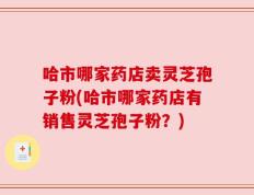 哈市哪家药店卖灵芝孢子粉(哈市哪家药店有销售灵芝孢子粉？)