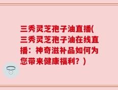 三秀灵芝孢子油直播(三秀灵芝孢子油在线直播：神奇滋补品如何为您带来健康福利？)