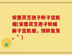 安惠灵芝孢子粉子宫肌瘤(安惠灵芝孢子粉缓解子宫肌瘤，预防复发。”)