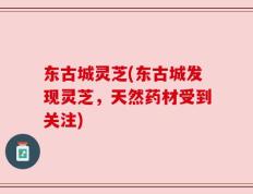 东古城灵芝(东古城发现灵芝，天然药材受到关注)