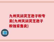 九州天润灵芝孢子粉专卖(九州天润灵芝孢子粉独家售卖)