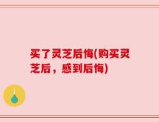 买了灵芝后悔(购买灵芝后，感到后悔)