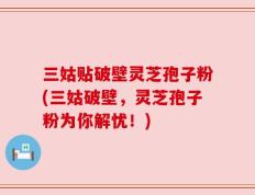 三姑贴破壁灵芝孢子粉(三姑破壁，灵芝孢子粉为你解忧！)