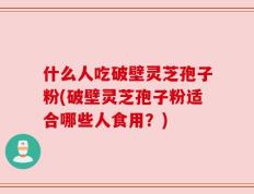 什么人吃破壁灵芝孢子粉(破壁灵芝孢子粉适合哪些人食用？)