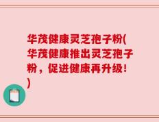 华茂健康灵芝孢子粉(华茂健康推出灵芝孢子粉，促进健康再升级！)