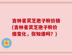 吉林省灵芝孢子粉价格(吉林省灵芝孢子粉价格变化，你知道吗？)