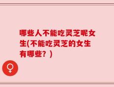 哪些人不能吃灵芝呢女生(不能吃灵芝的女生有哪些？)