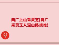 两广上山采灵芝(两广采灵芝人深山路艰难)