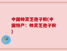 中国帅灵芝孢子粉(中国特产：帅灵芝孢子粉)