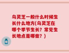 乌灵芝一般什么时候生长什么地方(乌灵芝在哪个季节生长？常见生长地点是哪些？)