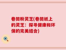 卷筒粉灵芝(卷筒纸上的灵芝：探寻健康和环保的完美结合)