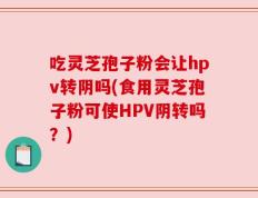 吃灵芝孢子粉会让hpv转阴吗(食用灵芝孢子粉可使HPV阴转吗？)