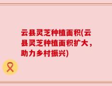 云县灵芝种植面积(云县灵芝种植面积扩大，助力乡村振兴)