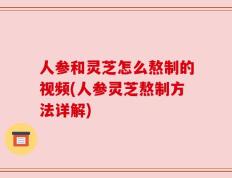 人参和灵芝怎么熬制的视频(人参灵芝熬制方法详解)