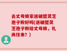 去丈母娘家送破壁灵芝孢子粉好吗(送破壁灵芝孢子粉给丈母娘，礼尚往来？)
