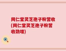 同仁堂灵芝孢子粉营收(同仁堂灵芝孢子粉营收劲增)