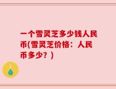 一个雪灵芝多少钱人民币(雪灵芝价格：人民币多少？)