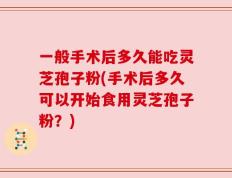 一般手术后多久能吃灵芝孢子粉(手术后多久可以开始食用灵芝孢子粉？)