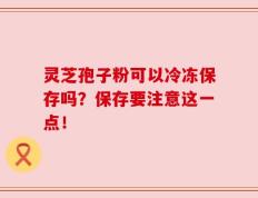 灵芝孢子粉可以冷冻保存吗？保存要注意这一点！