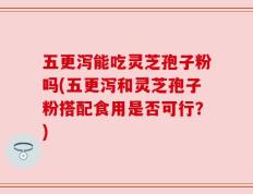 五更泻能吃灵芝孢子粉吗(五更泻和灵芝孢子粉搭配食用是否可行？)