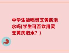 中学生能喝灵芝黄芪泡水吗(学生可否饮用灵芝黄芪泡水？)