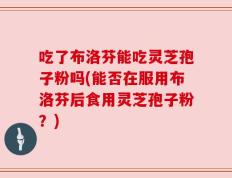 吃了布洛芬能吃灵芝孢子粉吗(能否在服用布洛芬后食用灵芝孢子粉？)