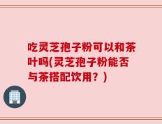 吃灵芝孢子粉可以和茶叶吗(灵芝孢子粉能否与茶搭配饮用？)
