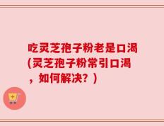 吃灵芝孢子粉老是口渴(灵芝孢子粉常引口渴，如何解决？)