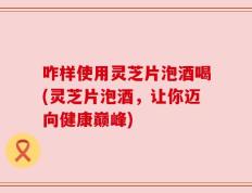 咋样使用灵芝片泡酒喝(灵芝片泡酒，让你迈向健康巅峰)