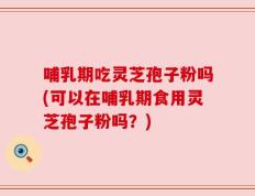 哺乳期吃灵芝孢子粉吗(可以在哺乳期食用灵芝孢子粉吗？)