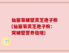 仙丽菊破壁灵芝孢子粉(仙丽菊灵芝孢子粉：突破壁营养倍增)