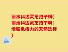 丽水科达灵芝孢子粉(丽水科达灵芝孢子粉：增强免疫力的天然选择)