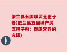 依兰县五国城灵芝孢子粉(依兰县五国城产灵芝孢子粉：健康营养的选择)