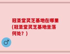 冠圣堂灵芝基地在哪里(冠圣堂灵芝基地坐落何处？)