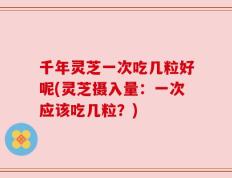 千年灵芝一次吃几粒好呢(灵芝摄入量：一次应该吃几粒？)