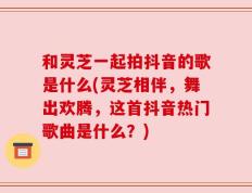 和灵芝一起拍抖音的歌是什么(灵芝相伴，舞出欢腾，这首抖音热门歌曲是什么？)