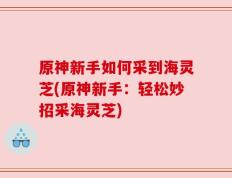 原神新手如何采到海灵芝(原神新手：轻松妙招采海灵芝)