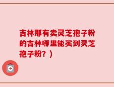 吉林那有卖灵芝孢子粉的吉林哪里能买到灵芝孢子粉？)