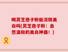 喝灵芝孢子粉能淡斑美白吗(灵芝孢子粉：自然温和的美白神器！)