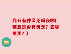 商丘有种灵芝吗在哪(商丘是否有灵芝？去哪里买？)