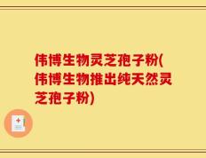 伟博生物灵芝孢子粉(伟博生物推出纯天然灵芝孢子粉)