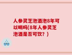 人参灵芝泡酒泡8年可以喝吗(8年人参灵芝泡酒是否可饮？)