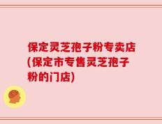 保定灵芝孢子粉专卖店(保定市专售灵芝孢子粉的门店)